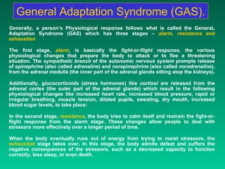 General Adaptation Syndrome (GAS). Generally, a person’s Physiological response follows what is called the GeneraL Adaptation Syndrome (GAS) which has three stages –  alarm, resistance  and  exhaustion   The first stage,  alarm , is basically the  fight-or-flight response , the various physiological changes that prepare the body to attack or to flee a threatening situation. The  sympathetic branch  of the  autonomic nervous system  prompts release of  epinephrine  (also called  adrenaline ) and  norepinephrine  (also called  noradrenaline ), from the  adrenal medulla  (the inner part of the adrenal glands sitting atop the kidneys).  Additionally, g lucocorticoids  (stress hormones) like  cortisol  are released from the  adrenal cortex  (the outer part of the adrenal glands) which result in the following physiological changes like increased heart rate, increased blood pressure, rapid or irregular breathing, muscle tension, dilated pupils, sweating, dry mouth, increased blood sugar levels, to take place: In the second stage,  resistance , the body tries to calm itself and restrain the fight-or-flight response from the alarm stage. These changes allow people to deal with stressors more effectively over a longer period of time.  When the body eventually runs out of energy from trying to resist stressors, the   exhaustion  stage takes over. In this stage, the body admits defeat and suffers the negative consequences of the stressors, such as a decreased capacity to function correctly, less sleep, or even death. 