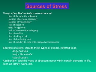 Sources of Stress Change of any kind can induce stress because of: fear of the new, the unknown  feelings of personal insecurity  feelings of vulnerability  fear of rejection  need for approval  lack of tolerance for ambiguity  fear of conflict  fear of taking a risk  fear of developing trust  fear of inability to cope with changed circumstances  Sources of stress, include three types of events, referred to as  daily hassles   major life events   catastrophes .  Additionally, specific types of stressors occur within certain domains in life, such as family, work, etc.  