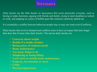 Daily hassles are the little hassles or annoyances that occur practically everyday, such as having to make decisions, arguing with friends and family, trying to meet deadlines at school or work, and stepping on a piece of bubble gum that someone carelessly spitted out. It is essentially a conflict between behaviors people may or may not want to do (Conflicts).  Daily hassles that involve interpersonal conflicts seem to have an impact that lasts longer than does that of most other daily hassles. The top ten daily hassles are, Concerns about weight  Health of a family member  Rising prices of common goods  Home maintenance  Too many things to do  Misplacing or losing things  Yard work or outside home maintenance  Property, investments, or taxes  Crime  Physical appearance  Stressors 