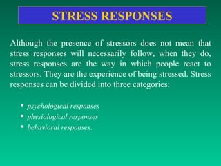 STRESS   RESPONSES Although the presence of stressors does not mean that stress responses will necessarily follow, when they do, stress responses are the way in which people react to stressors. They are the experience of being stressed. Stress responses can be divided into three categories:  psychological responses physiological responses behavioral responses .  