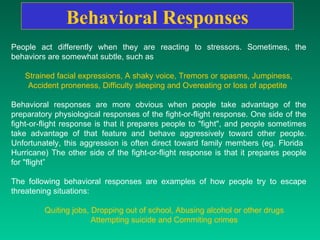 Behavioral   Responses People act differently when they are reacting to stressors. Sometimes, the behaviors are somewhat subtle, such as  Strained facial expressions, A shaky voice, Tremors or spasms, Jumpiness, Accident proneness, Difficulty sleeping and Overeating or loss of appetite  Behavioral responses are more obvious when people take advantage of the preparatory physiological responses of the fight-or-flight response. One side of the fight-or-flight response is that it prepares people to "fight", and people sometimes take advantage of that feature and behave aggressively toward other people. Unfortunately, this aggression is often direct toward family members (eg. Florida  Hurricane) The other side of the fight-or-flight response is that it prepares people for "flight” The following behavioral responses are examples of how people try to escape threatening situations: Quiting jobs, Dropping out of school, Abusing alcohol or other drugs  Attempting suicide and Commiting crimes   
