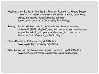 Kiselica, Mark S., Baker, Stanley B., Thomas, Ronald N., Reedy, Susan.
(1994, Vol. 41) Effects of stress inoculation training on anxiety,
stress, and academic performance among
adolescents. Journal of Counseling Psychology.
Sontag, Lisa M., Graber, Julia A., Brooks-Gunn, Jeanne, Warren,
Michelle P. (2008, May9) Coping with social stress: Implications
for psychopathology in young adolescent girls. Journal of
Abnormal Child Psychology. 2008, May 9)
Stress Definition. Retrieved July 4, 2014 from
www.psychologydictionary.org/stress.
What happens in the brain during stress. Retrieved July3, 2014 from
www.teenhelp.com/teen-stress/teen-stress-causes.html
 