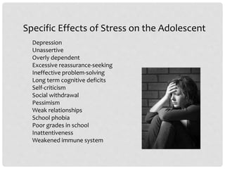 Specific Effects of Stress on the Adolescent
Depression
Unassertive
Overly dependent
Excessive reassurance-seeking
Ineffective problem-solving
Long term cognitive deficits
Self-criticism
Social withdrawal
Pessimism
Weak relationships
School phobia
Poor grades in school
Inattentiveness
Weakened immune system
 