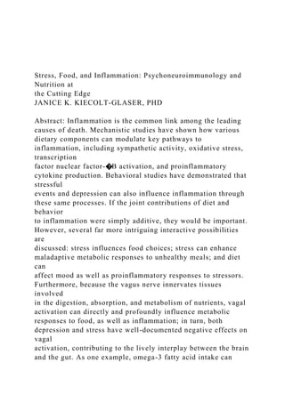 Stress, Food, and Inflammation: Psychoneuroimmunology and
Nutrition at
the Cutting Edge
JANICE K. KIECOLT-GLASER, PHD
Abstract: Inflammation is the common link among the leading
causes of death. Mechanistic studies have shown how various
dietary components can modulate key pathways to
inflammation, including sympathetic activity, oxidative stress,
transcription
factor nuclear factor-�B activation, and proinflammatory
cytokine production. Behavioral studies have demonstrated that
stressful
events and depression can also influence inflammation through
these same processes. If the joint contributions of diet and
behavior
to inflammation were simply additive, they would be important.
However, several far more intriguing interactive possibilities
are
discussed: stress influences food choices; stress can enhance
maladaptive metabolic responses to unhealthy meals; and diet
can
affect mood as well as proinflammatory responses to stressors.
Furthermore, because the vagus nerve innervates tissues
involved
in the digestion, absorption, and metabolism of nutrients, vagal
activation can directly and profoundly influence metabolic
responses to food, as well as inflammation; in turn, both
depression and stress have well-documented negative effects on
vagal
activation, contributing to the lively interplay between the brain
and the gut. As one example, omega-3 fatty acid intake can
 