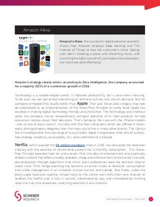 The Stress-Free Principle | Feb. 2017 10
Amazon Alexa
Amazon’s strategy clearly works: according to Slice Intelligence, the company accounted
for a majority (53%) of e-commerce growth in 2016.
Amazon’s Alexa, the successful digital personal assistant,
shows how Amazon employs deep learning and The
Internet of Things to free the consumer’s mind. Setting
your alarm, ordering a pizza, and streaming music, and
switching the lights on and off, just to give a few examples,
are now executed effortlessly.
Technology is a double-edged sword: it improves productivity, but is also stress inducing.
To be sure, we can get almost everything on demand, but we, too, are on demand. And no
company embodies this duality better than Apple. That said, Steve Jobs’s legacy may well
be understood as an implementation of the Stress-Free Principle on every level. Apple has
excelled in making digital technology friendly and stress-free. The technology and interface
aside, the company has an extraordinarily compact selection of its main products to help
costumers narrow down their decisions. That’s famously the case with the iPhone models
- one or two at every launch - but also with the Mac computers which are offered in fewer,
easily distinguishable categories than the mess you’d find in many other brands. The Genius
Bar is modelled after the concierge of luxury hotels. Apple incorporates other bits of a stress-
free strategy: simplicity, accessibility, fun, and a definition of a lifestyle.
Netflix, which passed the 94 million members mark in 2016, has disrupted the television
industry with the promise of on-demand content for a monthly subscription. The Stress-
Free Principle operates here on a few levels. First, the idea of entertainment and practically
endless content that offers a readily available, cheap and effective form of distraction. Second,
personalization through algorithms that mimic one’s preferences ease the decision what to
watch next. Third, binge-watching has become a central mode of television consumption
(not unlike videogames) in an invitation to lose control and indulge. And finally, unlike the
jittery cable television watcher whose hand on the clicker ever shifts from one channel to
another, the Netflix user is fully in control, unbothered by ads, and untroubled by thinking
what she may miss elsewhere: watching television is less stressful.
 