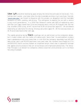 The Stress-Free Principle | Feb. 2017 11
Uber, Lyft and other ridesharing apps employ the stress-free principle on two levels. First,
hailing a taxi is easier - you know when the ride is available and how much you’ll pay. Second,
“stress free rides” are meant to dispense with the private car altogether and the inevitable
headache of traffic, parking, and driving. The willingness to replace the car with a service
is very much generational. In a 2016 Pew Research center poll, 86% of ridesharing users
said that such apps saved them time and reduced stress, and just 3% thought that was not
true. Another 2016 survey, of MIT, found that 56.3% of consumers aged 25 - 34 considered
ridesharing an alternative for driving. Among consumers aged 35 - 44 the rate was lower, at
41.7% and it declined further with age.
The rapidly growing startup Slack is perhaps not as well known as the companies above,
but it makes strides with the motto of making work “stress free.” Its paid platform renders
team collaboration easy and clutter-free. In mid 2014 the company reportedly had 140,000
daily active users, and 40,000 paid ones; two years later, the numbers rose sharply to 2.7m
and 800,000. Slack’s success harbors an important lesson: stress free is a powerful concept
that applies also to products that aim at businesses and emphasize productivity. The Stress-
Free Principle is as relevant to companies whose costumers are businesses as it is to those
focusing on people.
 