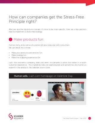The Stress-Free Principle | Feb. 2017 12
Make products fun
Humor, irony, and a sense of surprise will go a long way with consumers.
We can break this in three:
•	 Make your products and services fun
•	 Make strategy fun
•	 Make the shopping experience fun
Lush, the cosmetics company, does not seem to compete in price, but rather in a lavish
customer experience. The marketing relies on sophisticated and sometimes silly humor as
evident in the products, the websites and in-store.
Humor sells. Lush.com homepage on Valentine Day.
1
After we saw the big-picture concept, it’s time to be more specific. Here are a few pointers
how to implement a stress-free strategy.
How can companies get the Stress-Free
Principle right?
 