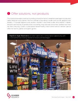 The Stress-Free Principle | Feb. 2017 13
Offer solutions, not products
The classical example is telecom bundling, where the home’s telephone package includes also
cable television and internet. But the concept of bundling is wider and can be applied more
broadly. If I bought balloons and candies, wouldn’t I also need a cake and candles? Indeed,
Amazon and Procter & Gamble excel in bundling: they evaluate consumers’ preferences from
the items they buy. Graze, a subscription-based healthy snack online service, delivers special
offers for events, parties and sports games.
PepsiCo's Super Bowl store activation optimizes a consumption opportunity with
a comprehensive hosting solution of snacks and beverages.
2
 