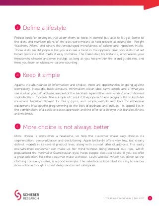 The Stress-Free Principle | Feb. 2017 14
Define a lifestyle
People look for strategies that allow them to keep in control but also to let go. Some of
the diets and nutrition plans of the past were meant to hold people accountable - Weight
Watchers, Atkins, and others that encouraged mindfulness of calorie and ingredient intake.
Those diets are still popular but you also see a trend in the opposite direction- diets that set
broad guidelines that make it easy to follow. The Paleo diet, for instance, emphasizes your
freedom to choose and even indulge, as long as you keep within the broad guidelines, and
frees you from an obsessive calorie-counting.
Keep it simple
Against the abundance of information and choice, there are opportunities in going against
complexity. Nostalgia, back to nature, minimalism, clean label, farm to fork, and a “what you
see is what you get” attitude, are part of the backlash against the never-ending march toward
sophistication. Consider the example of CrossFit, the popular fitness program, that substitutes
minimally furnished “boxes” for fancy gyms, and simple weights and bars for expensive
equipment. It keeps the programming to the likes of pushups and pullups. Its appeal lies in
the combination of a back-to-basics approach and the offer of a lifestyle that bundles fitness
and wellness.
More choice is not always better
More choice is sometimes a headache, so help the customer make easy choices via
segmentation, personalization and decluttering. Apple brilliantly offers very few, but clearly
distinct models in its several product lines, along with a smart offer of add-ons. The easily
overwhelmed consumer can make up her mind without being stressed out. Ikea, which
popularized the minimalist Scandinavian style, helps people declutter space. If you do offer
a great selection, help the costumer make a choice. Levi’s website, which has driven up the
clothing company’s sales, is a good example. The selection is broad but it’s easy to narrow
down choice though a smart design and smart categories.
3
4
5
 