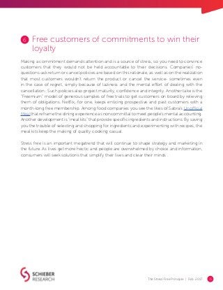 The Stress-Free Principle | Feb. 2017 15
Free customers of commitments to win their
loyalty
Making a commitment demands attention and is a source of stress, so you need to convince
customers that they would not be held accountable to their decisions. Companies’ no-
questions-ask return or cancel policies are based on this rationale, as well as on the realization
that most customers wouldn’t return the product or cancel the service- sometimes even
in the case of regret, simply because of laziness and the mental effort of dealing with the
cancellation. Such policies also project maturity, confidence and integrity. Another take is the
“Freemium” model of generous samples of free trials to get customers on board by relieving
them of obligations. Netflix, for one, keeps enticing prospective and past customers with a
month-long free membership. Among food companies you see the likes of Sabra’s Unofficial
Meal that reframe the dining experience as noncommittal to meet people’s mental accounting.
Another development is “meal kits” that provide specific ingredients and instructions: By saving
you the trouble of selecting and shopping for ingredients and experimenting with recipes, the
meal kits keep the making of quality cooking casual.
Stress free is an important megatrend that will continue to shape strategy and marketing in
the future. As lives get more hectic and people are overwhelmed by choice and information,
consumers will seek solutions that simplify their lives and clear their minds .
6
 