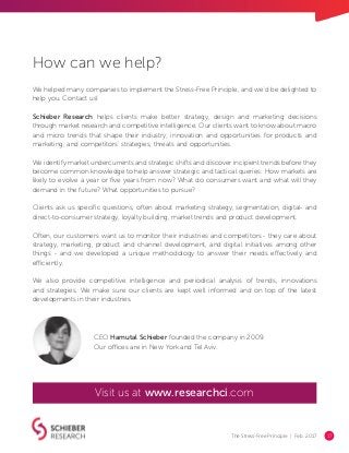 The Stress-Free Principle | Feb. 2017 17
How can we help?
We helped many companies to implement the Stress-Free Principle, and we’d be delighted to
help you. Contact us!
Schieber Research helps clients make better strategy, design and marketing decisions
through market research and competitive intelligence. Our clients want to know about macro
and micro trends that shape their industry; innovation and opportunities for products and
marketing; and competitors’ strategies, threats and opportunities.
We identify market undercurrents and strategic shifts and discover incipient trends before they
become common knowledge to help answer strategic and tactical queries: How markets are
likely to evolve a year or five years from now? What do consumers want and what will they
demand in the future? What opportunities to pursue?
Clients ask us specific questions, often about marketing strategy, segmentation, digital- and
direct-to-consumer strategy, loyalty building, market trends and product development.
Often, our customers want us to monitor their industries and competitors - they care about
strategy, marketing, product and channel development, and digital initiatives among other
things - and we developed a unique methodology to answer their needs effectively and
efficiently.
We also provide competitive intelligence and periodical analysis of trends, innovations
and strategies. We make sure our clients are kept well informed and on top of the latest
developments in their industries.
CEO Hamutal Schieber founded the company in 2009.
Our offices are in New York and Tel Aviv.
Visit us at www.researchci.com
 