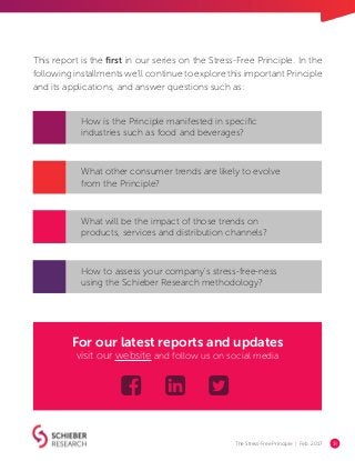 The Stress-Free Principle | Feb. 2017 18
This report is the first in our series on the Stress-Free Principle. In the
following installments we’ll continue to explore this important Principle
and its applications, and answer questions such as:
How is the Principle manifested in specific
industries such as food and beverages?
What other consumer trends are likely to evolve
from the Principle?
What will be the impact of those trends on
products, services and distribution channels?
How to assess your company's stress-free-ness
using the Schieber Research methodology?
For our latest reports and updates
visit our website and follow us on social media
 