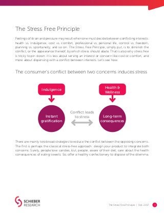 The Stress-Free Principle | Feb. 2017 3
The Stress Free Principle
Feelings of strain and pressure may result when one must decide between conflicting interests:
health vs. indulgence, cost vs. comfort, professional vs. personal life, control vs. freedom,
planning vs. spontaneity, and so on. The Stress Free Principle, simply put, is to diminish the
conflict, or the appearance thereof, by which stress should abate. That is also why stress free
is tricky to pin down: it is less about serving an interest or concern like cost or comfort, and
more about dispensing with a conflict between interests. Let’s see how.
There are mainly two broad strategies to reduce the conflict between the opposing concerns.
The first is perhaps the classical stress-free approach: design your product to integrate both
concerns. Surely, people love candies, but, people, aware of their diet, care about the health
consequences of eating sweets. So, offer a healthy confectionery to dispose of the dilemma.
Health &
Wellness
Long-term
consequences
Instant
gratification
Conflict leads
to stress
Indulgence
The consumer’s conflict between two concerns induces stress
 