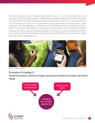 The Stress-Free Principle | Feb. 2017 8
I want lower
costs
Changing
the traveler
experience
I want better
convenience
Example of strategy II:
Airbnb eliminates conflict through owning two interests to make costumers
happy
Source: Airbnb website
But there’s another way of understanding Airbnb’s success — with the second stress-free
strategy. The company changed the traveler experience and expectations. It helps the traveler
“live like a local” in a variety of lodging options ranging from a couch to a room to a palace.
The convenience on offer is the sheer selection that could cater to anyone’s taste, needs
and desires. But the experience is different from that offered by hotels, so price-sensitivity is
down. The traveler’s framework has expanded, such that hotels are no longer the defining
standard but merely a part of a broader category. The effect is nuanced but powerful: Rather
than making a choice that embodies a compromise or tradeoff, the consumer now can select
what best meets her preferences.
 