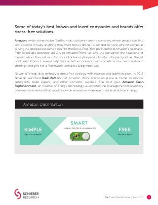 The Stress-Free Principle | Feb. 2017 9
Some of today’s best known and loved companies and brands offer
stress-free solutions.
Amazon, which strives to be “Earth's most customer-centric company where people can find
and discover virtually anything they want to buy online,” is second to none when it comes to
serving the stressed consumer. You find the Stress-Free Principle in some of Amazon’s hallmarks,
from its reliable doorstep delivery to Amazon Prime, all save the consumer the headache of
thinking about the costs and logistics of obtaining the products when shopping online. The list
continues: Product reviews help familiarize the consumer with sometime obscure brands and
offerings and give her a framework to make a judgement call.
Newer offerings also embody a stress-free strategy with nuance and sophistication. In 2015
Amazon launched Dash Button that Amazon Prime members place at home to reorder
detergents, toilet papers, and other domestic supplies. The next year, Amazon Dash
Replenishment, an Internet of Things technology, automated the management of inventory
of everyday essentials that would now be ordered-in whenever their level at home drops.
Amazon Dash Button
 