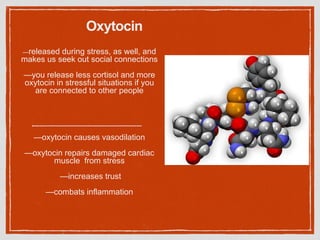 Oxytocin
—released during stress, as well, and
makes us seek out social connections
—you release less cortisol and more
oxytocin in stressful situations if you
are connected to other people
—oxytocin causes vasodilation
—oxytocin repairs damaged cardiac
muscle from stress
—increases trust
—combats inflammation
 