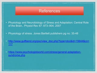 References
• Physiology and Neurobiology of Stress and Adaptation: Central Role
of the Brain.. Physiol Rev 87: 873–904, 2007
• Physiology of stress. Jones Bartlett publishers pg no. 35-48
• http://www.gulfbend.org/poc/view_doc.php?type=doc&id=15644&cn=
117
• https://www.psychologistworld.com/stress/general-adaptation-
syndrome.php
 