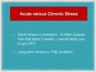 Acute versus Chronic Stress
Good stress is transient. A roller coaster
ride that lasts 3 weeks, I would likely pay
to get OFF.
Long-term stress is THE problem.
 