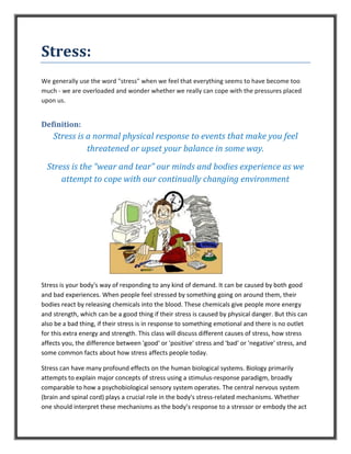 Stress:
We generally use the word "stress" when we feel that everything seems to have become too
much - we are overloaded and wonder whether we really can cope with the pressures placed
upon us.
Definition:
Stress is a normal physical response to events that make you feel
threatened or upset your balance in some way.
Stress is the “wear and tear” our minds and bodies experience as we
attempt to cope with our continually changing environment
Stress is your body's way of responding to any kind of demand. It can be caused by both good
and bad experiences. When people feel stressed by something going on around them, their
bodies react by releasing chemicals into the blood. These chemicals give people more energy
and strength, which can be a good thing if their stress is caused by physical danger. But this can
also be a bad thing, if their stress is in response to something emotional and there is no outlet
for this extra energy and strength. This class will discuss different causes of stress, how stress
affects you, the difference between 'good' or 'positive' stress and 'bad' or 'negative' stress, and
some common facts about how stress affects people today.
Stress can have many profound effects on the human biological systems. Biology primarily
attempts to explain major concepts of stress using a stimulus-response paradigm, broadly
comparable to how a psychobiological sensory system operates. The central nervous system
(brain and spinal cord) plays a crucial role in the body's stress-related mechanisms. Whether
one should interpret these mechanisms as the body’s response to a stressor or embody the act
 