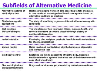 Alternative systems of medical practice Bioelectromagnetic applications Diet, nutrition, life-style changes Herbal medicine Manual healing Mind-body control Pharmacological and  biological treatments Subfields of Alternative Medicine Health care ranging from self-care according to folk principles, to care rendered in an organized health care system based on alternative traditions or practices The study of how living organisms interact with electromagnetic (EM) fields The knowledge of how to prevent illness, maintain health, and  reverse the effects of chronic disease through dietary or  nutritional intervention Employing plan and plant products from folk medicine traditions for pharmacological use Using touch and manipulation with the hands as a diagnostic and therapeutic tool Exploring the mind’s capacity to affect the body, based on  traditional medical systems that make use of the interconnected- ness of mind and body Drugs and vaccines not yet accepted by mainstream medicine 