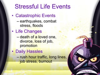 Stressful Life Events Catastrophic Events earthquakes, combat stress, floods Life Changes death of a loved one, divorce, loss of job, promotion Daily Hassles rush hour traffic, long lines, job stress, burnout 