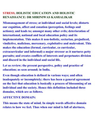 STRESS; HOLISTIC EDUCATION AND HOLISTIC
RENAISSANCE: DR SHRINIWAS KASHALIKAR
Mismanagement of stress; at individual and social levels; distorts
our cognition, affect and conation (perception, feelings and
actions); and leads to; amongst many other evils; deterioration of
international, national and local education policy and its
implementation. This makes it non-holistic, sectarian, prejudiced,
vindictive, malicious, mercenary, exploitative and malevolent. This
makes the education (formal, curricular, co curricular,
extracurricular and informal) a major stressor as it nurtures petty
pursuits; and creates conflicts of interests and perpetuates division
and discord in the individual and social life.
Let us review; the present perspective, policy and practice of
education; as seen around; in India.
Even though education is defined in various ways; and often
inadequately or incompletely; there has been a general agreement
on the fact that education is basically a process of blossoming of an
individual and the society. Hence this definition included three
domains, which are as follows.
AFFECTIVE DOMAIN:
This means the state of mind. In simple words affective domain
relates to how we feel. Thus when our mind is full of alertness,
 