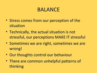 BALANCE
• Stress comes from our perception of the
situation
• Technically, the actual situation is not
stressful, our perceptions MAKE IT stressful
• Sometimes we are right, sometimes we are
wrong!
• Our thoughts control our behaviour
• There are common unhelpful patterns of
thinking
 