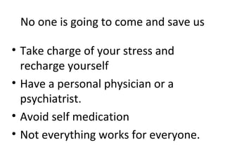 No one is going to come and save us
• Take charge of your stress and
recharge yourself
• Have a personal physician or a
psychiatrist.
• Avoid self medication
• Not everything works for everyone.
 