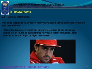 AKADEMIA WYCHOWANIA FIZYCZNEGO
10PSYCHOLOGY OF PHYSICAL ACTIVITY
2 – BACKGROUND
2.1 – General Information
The body responds to stress in many ways. Readjusting chemical levels are
just one of them.
- General adaptative syndorme: this physiological stress response
involves high levels of sympathetic nervous system activation, often
referred to as the "fight or flight" response
 