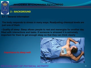 AKADEMIA WYCHOWANIA FIZYCZNEGO
12PSYCHOLOGY OF PHYSICAL ACTIVITY
2 – BACKGROUND
2.1 – General Information
The body responds to stress in many ways. Readjusting chemical levels are
just one of them.
- Quality of sleep: Sleep allows people to rest and reenergize for another day
filled with interactions and tasks. If someone is stressed it is extremely
important for them to get enough sleep so that they can think clearly
Importance to sleep well
 