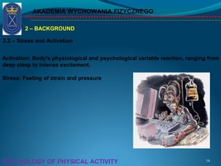 AKADEMIA WYCHOWANIA FIZYCZNEGO
14PSYCHOLOGY OF PHYSICAL ACTIVITY
2 – BACKGROUND
2.2 – Stress and Activation
Activation: Body's physiological and psychological variable reaction, ranging from
deep sleep to intense excitement.
Stress: Feeling of strain and pressure
 