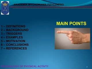 1 – DEFINITIONS
2 – BACKGROUND
3 – TRIGGERS
4 – EXAMPLES
5 – MOTIVATION
6 – CONCLUSIONS
7 – REFERENCES
AKADEMIA WYCHOWANIA FIZYCZNEGO
2
MAIN POINTS
PSYCHOLOGY OF PHYSICAL ACTIVTY
 