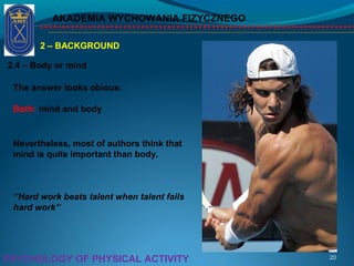 AKADEMIA WYCHOWANIA FIZYCZNEGO
20PSYCHOLOGY OF PHYSICAL ACTIVITY
2 – BACKGROUND
2.4 – Body or mind
The answer looks obious:
Both: mind and body
Nevertheless, most of authors think that
mind is quite important than body.
‘’Hard work beats talent when talent fails
hard work’’
 