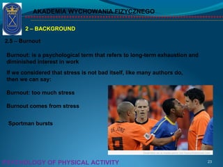 AKADEMIA WYCHOWANIA FIZYCZNEGO
23PSYCHOLOGY OF PHYSICAL ACTIVITY
2 – BACKGROUND
2.5 – Burnout
Burnout: is a psychological term that refers to long-term exhaustion and
diminished interest in work
If we considered that stress is not bad itself, like many authors do,
then we can say:
Burnout: too much stress
Burnout comes from stress
Sportman bursts
 