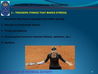 AKADEMIA WYCHOWANIA FIZYCZNEGO
25PSYCHOLOGY OF PHYSICAL ACTIVITY
3 – TRIGGERS (THINGS THAT MAKES STRESS)
1 - Situations that force to process information quickly
2 - Harmful environmental stimuli
3 - Threat perceptions
4 - Physiological functions impaired (illness, addiction, etc.)
5 - Isolation
 