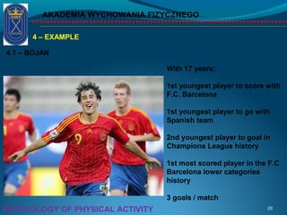AKADEMIA WYCHOWANIA FIZYCZNEGO
28PSYCHOLOGY OF PHYSICAL ACTIVITY
4 – EXAMPLE
4.1 – BOJAN
With 17 years:
1st youngest player to score with
F.C. Barcelona
1st youngest player to go with
Spanish team
2nd youngest player to goal in
Champions League history
1st most scored player in the F.C
Barcelona lower categories
history
3 goals / match
 