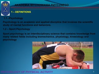 AKADEMIA WYCHOWANIA FIZYCZNEGO
3PSYCHOLOGY OF PHYSICAL ACTIVITY
1 – DEFINITIONS
1.1 –Psychology
Psychology is an academic and applied discipline that involves the scientific
study of mental functions and behaviors.
1.2 – Sport Psychology
Sport psychology is an interdisciplinary science that contains knowledge from
many related fields including biomechanics, physiology, kinesiology and
psychology
 