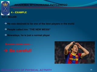 AKADEMIA WYCHOWANIA FIZYCZNEGO
30PSYCHOLOGY OF PHYSICAL ACTIVITY
4 – EXAMPLE
4.1 – BOJAN
 He was destined to be one of the best players in the world
 People called him ‘’THE NEW MESSI’’
 Nowadays, he is just a normal player
 Be careful!
Success comes soon…
 