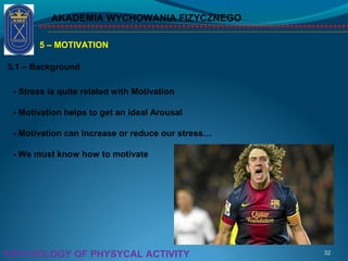 AKADEMIA WYCHOWANIA FIZYCZNEGO
32PSYCHOLOGY OF PHYSYCAL ACTIVITY
5 – MOTIVATION
5.1 – Background
- Stress is quite related with Motivation
- Motivation helps to get an ideal Arousal
- Motivation can increase or reduce our stress…
- We must know how to motivate
 