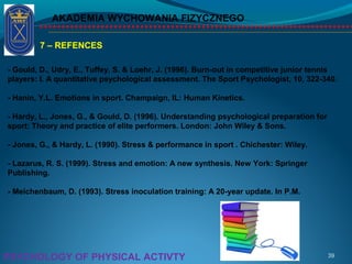 AKADEMIA WYCHOWANIA FIZYCZNEGO
39PSYCHOLOGY OF PHYSICAL ACTIVTY
7 – REFENCES
- Gould, D., Udry, E., Tuffey, S. & Loehr, J. (1996). Burn-out in competitive junior tennis
players: I. A quantitative psychological assessment. The Sport Psychologist, 10, 322-340.
- Hanin, Y.L. Emotions in sport. Champaign, IL: Human Kinetics.
- Hardy, L., Jones, G., & Gould, D. (1996). Understanding psychological preparation for
sport: Theory and practice of elite performers. London: John Wiley & Sons.
- Jones, G., & Hardy, L. (1990). Stress & performance in sport . Chichester: Wiley.
- Lazarus, R. S. (1999). Stress and emotion: A new synthesis. New York: Springer
Publishing.
- Meichenbaum, D. (1993). Stress inoculation training: A 20-year update. In P.M.
 