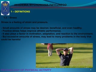 AKADEMIA WYCHOWANIA FIZYCZNEGO
4PSYCHOLOGY OF PHYSICAL ACTIVITY
1 – DEFINITIONS
1.3 – Stress
Stress is a feeling of strain and pressure.
- Small amounts of stress may be desired, beneficial, and even healthy.
- Positive stress helps improve athletic performance.
- It also plays a factor in motivation, adaptation, and reaction to the environment.
- But excessive amounts of stress, may lead to many problems in the body that
could be harmful
 