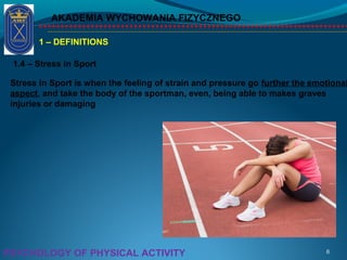 AKADEMIA WYCHOWANIA FIZYCZNEGO
6PSYCHOLOGY OF PHYSICAL ACTIVITY
1 – DEFINITIONS
1.4 – Stress in Sport
Stress in Sport is when the feeling of strain and pressure go further the emotional
aspect, and take the body of the sportman, even, being able to makes graves
injuries or damaging
 