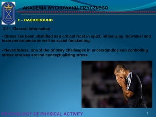 AKADEMIA WYCHOWANIA FIZYCZNEGO
7PSYCHOLOGY OF PHYSICAL ACTIVITY
2 – BACKGROUND
2.1 – General Information
- Stress has been identified as a critical facet in sport, influencing individual and
team performance as well as social functioning.
- Nevertheless, one of the primary challenges in understanding and controlling
stress revolves around conceptualizing stress
 