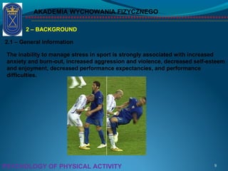 AKADEMIA WYCHOWANIA FIZYCZNEGO
9PSYCHOLOGY OF PHYSICAL ACTIVITY
2 – BACKGROUND
2.1 – General Information
The inability to manage stress in sport is strongly associated with increased
anxiety and burn-out, increased aggression and violence, decreased self-esteem
and enjoyment, decreased performance expectancies, and performance
difficulties.
 