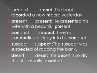 record record: The bank
recorded a new record yesterday.
 present present: He presented his
wife with a beautiful present.
 conduct conduct: They're
conducting a study into his conduct.
 suspect suspect :The suspect was
suspected of robbing the bank.
 desert deser: The desert is so dry
that it is usually deserted.
 