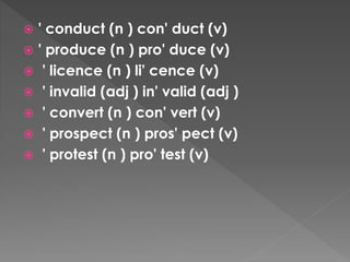  ' conduct (n ) con' duct (v)
 ' produce (n ) pro' duce (v)
 ' licence (n ) li' cence (v)
 ' invalid (adj ) in' valid (adj )
 ' convert (n ) con' vert (v)
 ' prospect (n ) pros' pect (v)
 ' protest (n ) pro' test (v)
 