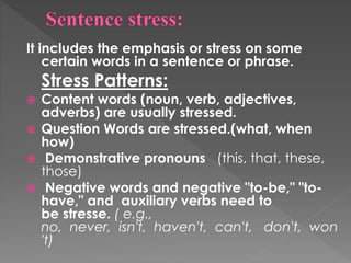It includes the emphasis or stress on some
certain words in a sentence or phrase.
Stress Patterns:
 Content words (noun, verb, adjectives,
adverbs) are usually stressed.
 Question Words are stressed.(what, when
how)
 Demonstrative pronouns (this, that, these,
those)
 Negative words and negative "to-be," "to-
have," and auxiliary verbs need to
be stresse. ( e.g.,
no, never, isn't, haven't, can't, don't, won
't)
 