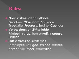  Nouns: stress on 1st syllable
Deadline, Classroom, Software,
Typewriter.Progress, Engine, Cautious
 Verbs: stress on 2nd syllable
Printout , setup, turn-on/off, Increase,
Decide,
 Suffix: stress on suffix itself
employee, refugee, trainee, referee
career, volunteer, education
 