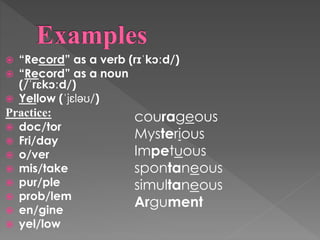  “Record” as a verb (rɪˈkɔːd/)
 “Record” as a noun
(/ˈrɛkɔːd/)
 Yellow (ˈjɛləʊ/)
Practice:
 doc/tor
 Fri/day
 o/ver
 mis/take
 pur/ple
 prob/lem
 en/gine
 yel/low
courageous
Mysterious
Impetuous
spontaneous
simultaneous
Argument
 