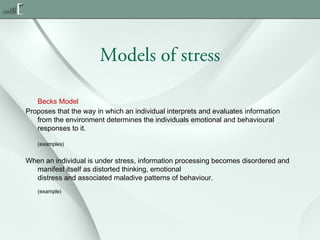 Models of stress
Becks Model
Proposes that the way in which an individual interprets and evaluates information
from the environment determines the individuals emotional and behavioural
responses to it.
(examples)

When an individual is under stress, information processing becomes disordered and
manifest itself as distorted thinking, emotional
distress and associated maladive patterns of behaviour.
(example)

 